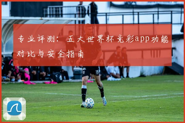 专业评测：五大世界杯竞彩app功能对比与安全指南