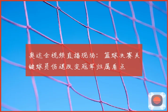 奥运会视频直播现场：篮球决赛关键球员伤退改变冠军归属看点