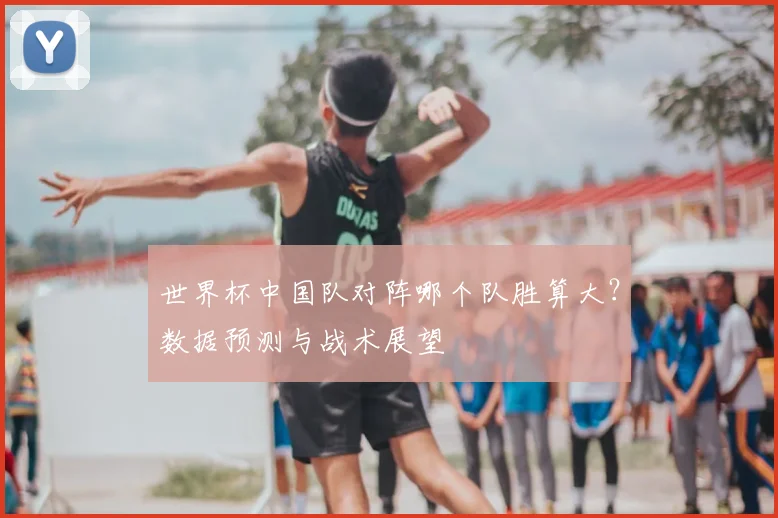 世界杯中国队对阵哪个队胜算大？数据预测与战术展望