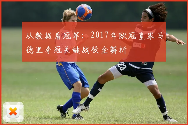 从数据看冠军：2017年欧冠皇家马德里夺冠关键战役全解析
