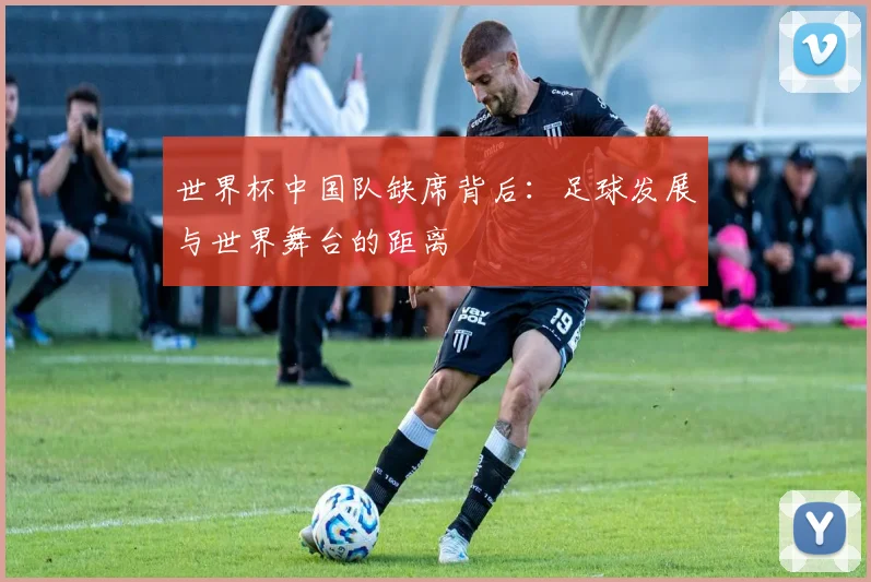 世界杯中国队缺席背后:足球发展与世界舞台的距离