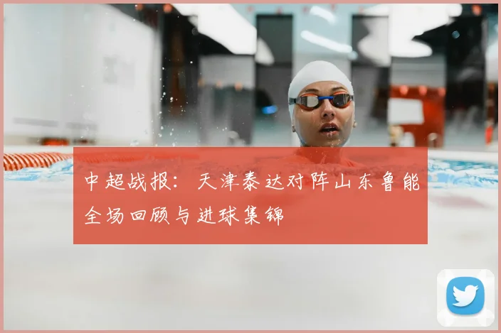 中超战报:天津泰达对阵山东鲁能全场回顾与进球集锦