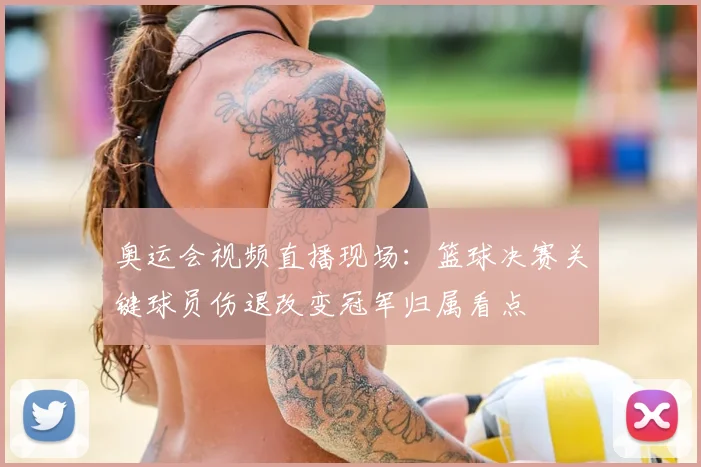 奥运会视频直播现场：篮球决赛关键球员伤退改变冠军归属看点