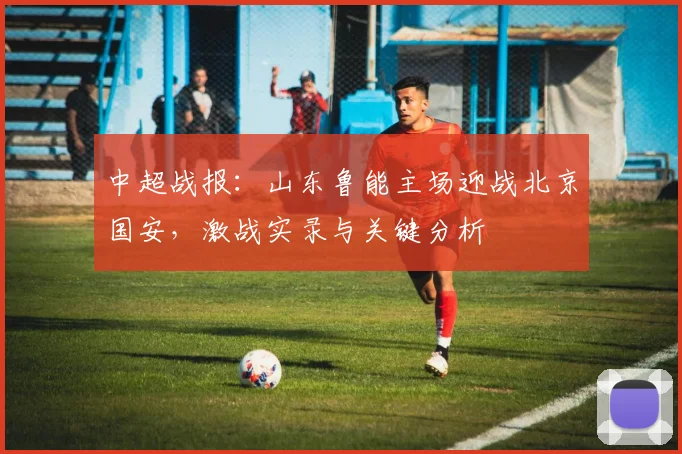 中超战报:山东鲁能主场迎战北京国安,激战实录与关键分析