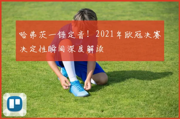 哈弗茨一锤定音！2021年欧冠决赛决定性瞬间深度解读