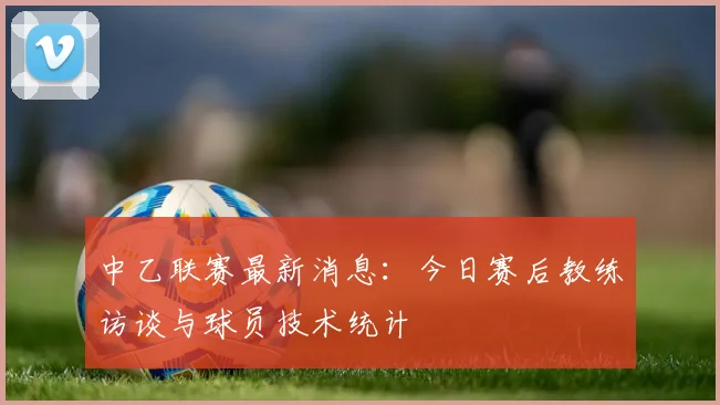 中乙联赛最新消息:今日赛后教练访谈与球员技术统计
