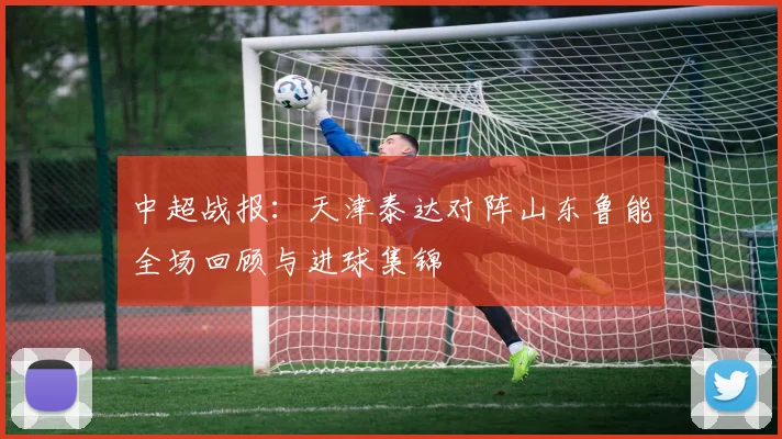 中超战报：天津泰达对阵山东鲁能全场回顾与进球集锦