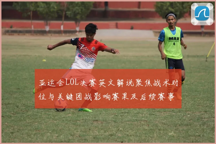 亚运会LOL决赛英文解说聚焦战术对位与关键团战影响赛果及后续赛事安排
