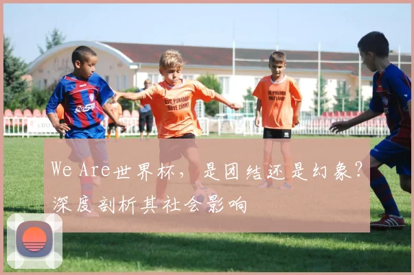We Are世界杯，是团结还是幻象？深度剖析其社会影响