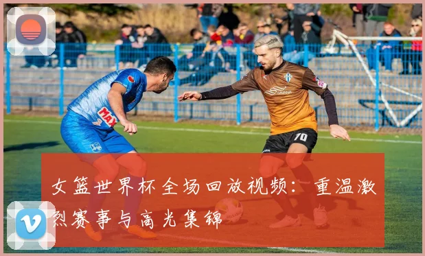 女篮世界杯全场回放视频：重温激烈赛事与高光集锦