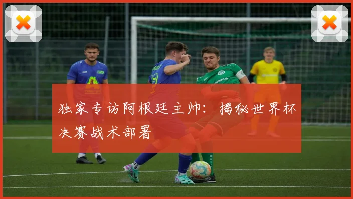 独家专访阿根廷主帅:揭秘世界杯决赛战术部署