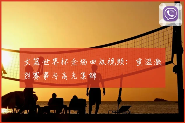女篮世界杯全场回放视频：重温激烈赛事与高光集锦