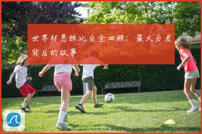世界杯悬殊比分全回顾：最大分差背后的故事