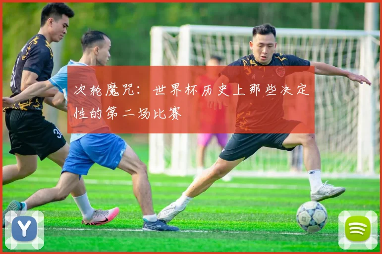 次轮魔咒：世界杯历史上那些决定性的第二场比赛