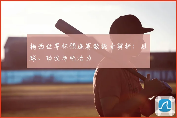梅西世界杯预选赛数据全解析：进球、助攻与统治力
