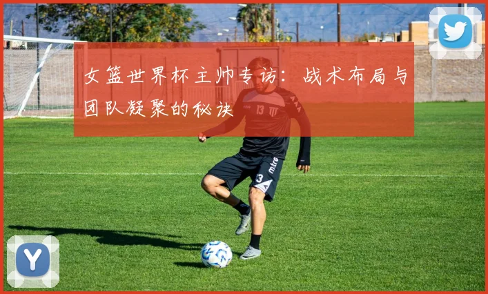 女篮世界杯主帅专访：战术布局与团队凝聚的秘诀