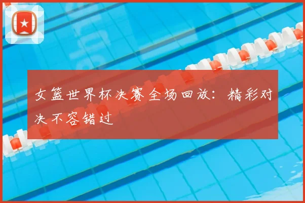 女篮世界杯决赛全场回放：精彩对决不容错过
