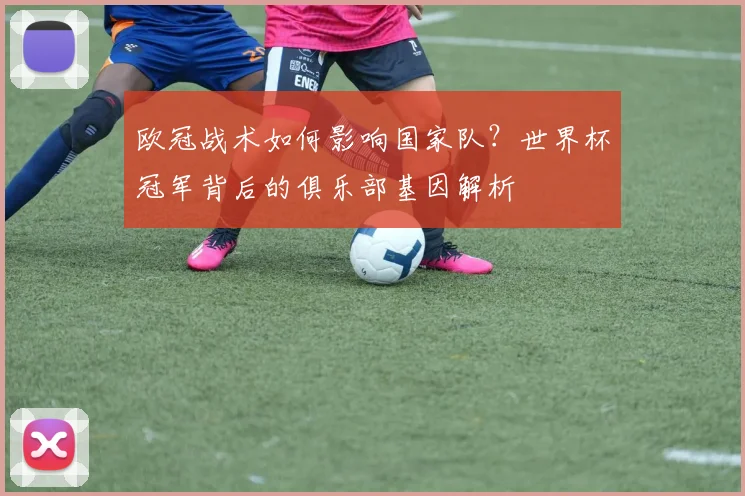 欧冠战术如何影响国家队？世界杯冠军背后的俱乐部基因解析