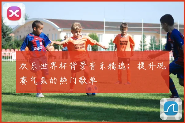 欢乐世界杯背景音乐精选：提升观赛气氛的热门歌单