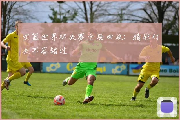 女篮世界杯决赛全场回放：精彩对决不容错过