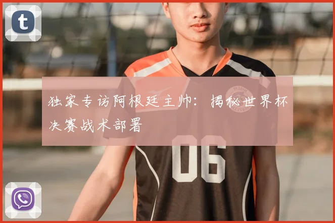 独家专访阿根廷主帅:揭秘世界杯决赛战术部署