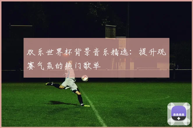 欢乐世界杯背景音乐精选：提升观赛气氛的热门歌单