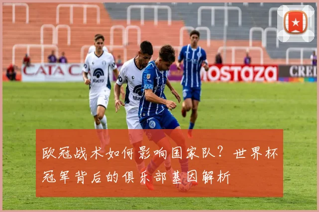 欧冠战术如何影响国家队？世界杯冠军背后的俱乐部基因解析