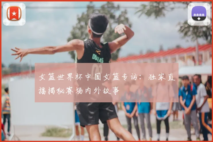女篮世界杯中国女篮专访：独家直播揭秘赛场内外故事
