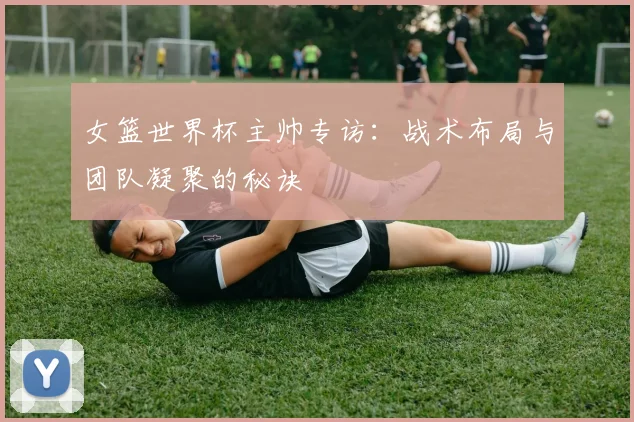 女篮世界杯主帅专访：战术布局与团队凝聚的秘诀