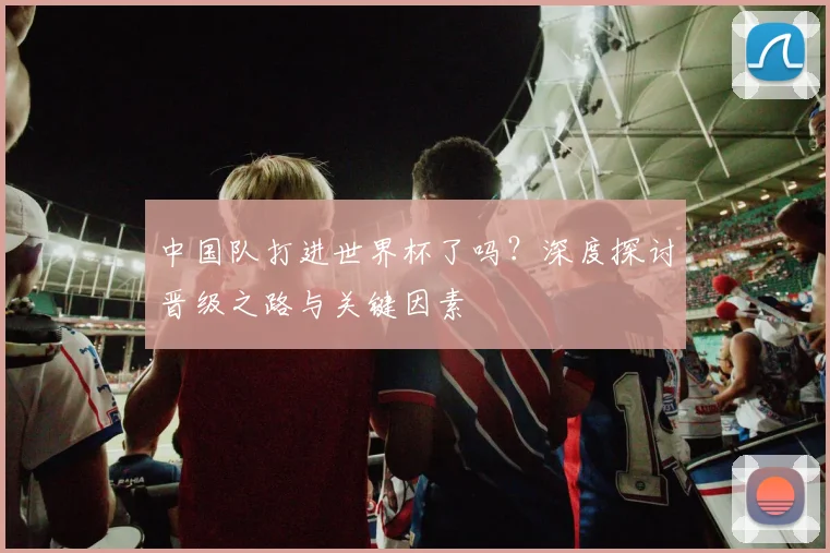 中国队打进世界杯了吗？深度探讨晋级之路与关键因素