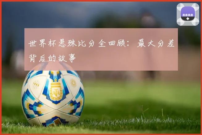 世界杯悬殊比分全回顾:最大分差背后的故事