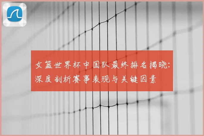 女篮世界杯中国队最终排名揭晓：深度剖析赛事表现与关键因素