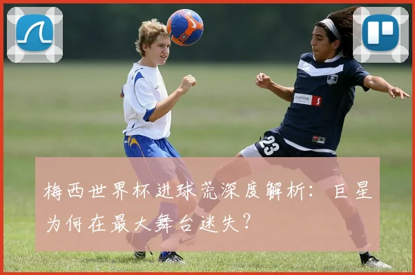 梅西世界杯进球荒深度解析:巨星为何在最大舞台迷失?